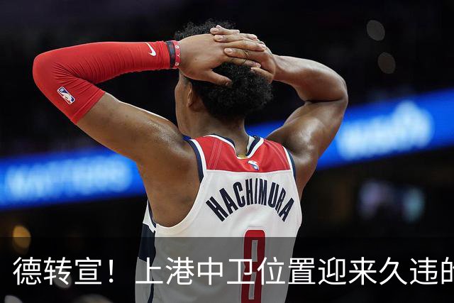 德转宣！上港中卫位置迎来久违的新外援，曾是欧洲联赛主力