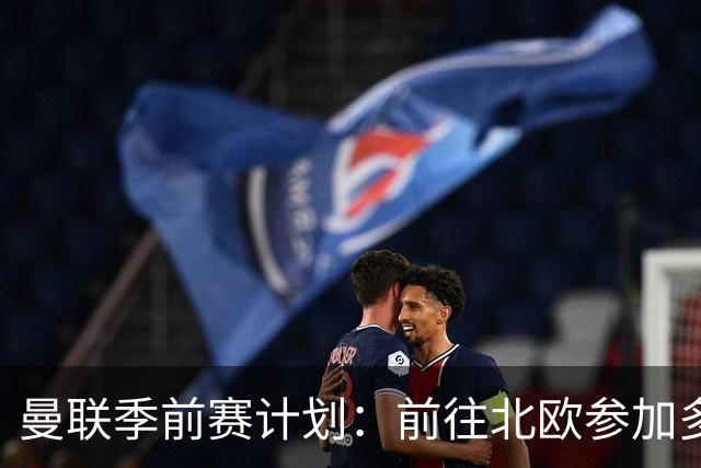 曼联季前赛计划：前往北欧参加多场热身赛，对阵马竞、PSG、米兰