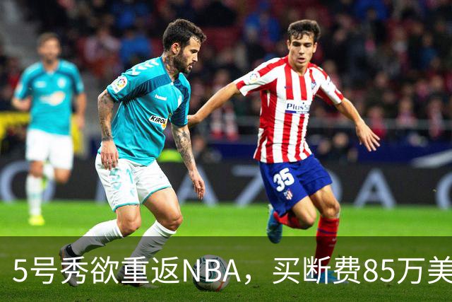 5号秀欲重返NBA，买断费85万美元！美媒喊话火箭在内3队低价淘宝