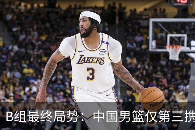B组最终局势：中国男篮仅第三携日韩晋级 中国台北男篮垫底出局